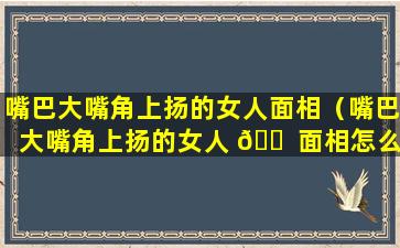 嘴巴大嘴角上扬的女人面相（嘴巴大嘴角上扬的女人 🐠 面相怎么样）